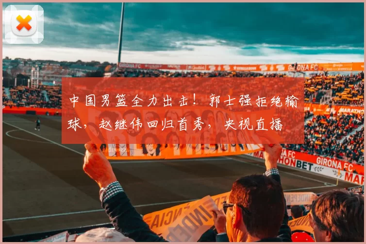 中国男篮全力出击！郭士强拒绝输球，赵继伟回归首秀，央视直播